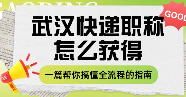 武汉快递职称怎么获得？一篇帮你搞懂全流程的指南